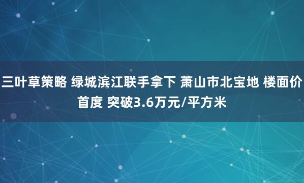 三叶草策略 绿城滨江联手拿下 萧山市北宝地 楼面价首度 突破3.6万元/平方米