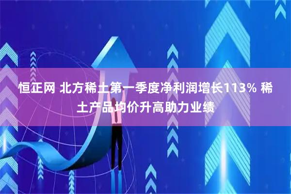 恒正网 北方稀土第一季度净利润增长113% 稀土产品均价升高助力业绩