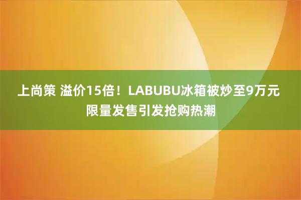 上尚策 溢价15倍！LABUBU冰箱被炒至9万元 限量发售引发抢购热潮